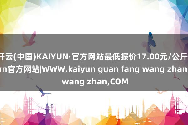 开云(中国)KAIYUN·官方网站最低报价17.00元/公斤