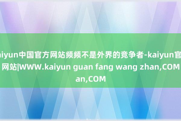 kaiyun中国官方网站频频不是外界的竞争者-kaiyun官方网站|WWW.kaiyun guan fang wang zhan,COM