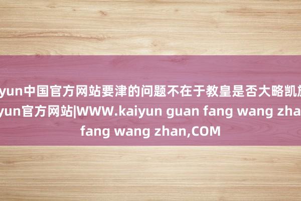 kaiyun中国官方网站要津的问题不在于教皇是否大略凯旋上任