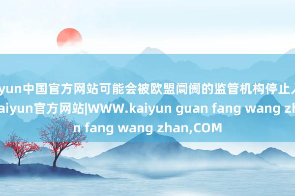 kaiyun中国官方网站可能会被欧盟阛阓的监管机构停止入境或