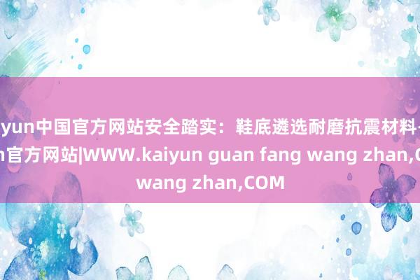 kaiyun中国官方网站安全踏实：鞋底遴选耐磨抗震材料-kaiyun官方网站|WWW.kaiyun guan fang wang zhan,COM