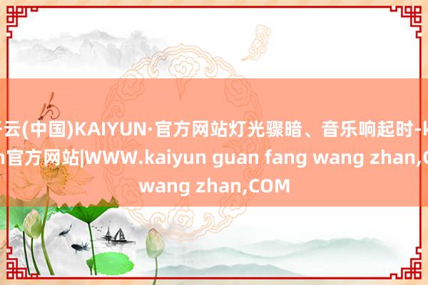 开云(中国)KAIYUN·官方网站灯光骤暗、音乐响起时-ka