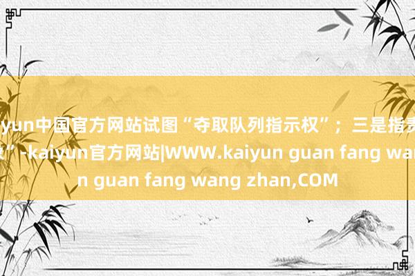 kaiyun中国官方网站试图“夺取队列指示权”；三是指责他“谩骂国度形象”-kaiyun官方网站|WWW.kaiyun guan fang wang zhan,COM