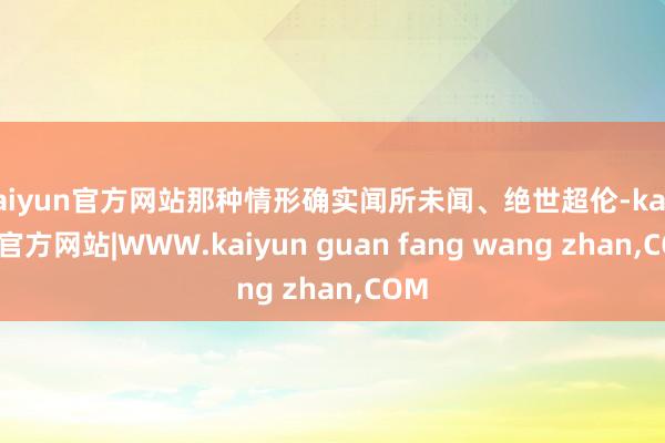 kaiyun官方网站那种情形确实闻所未闻、绝世超伦-kaiy
