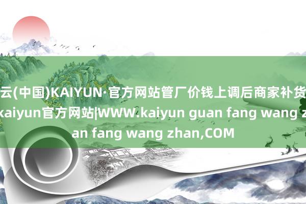 开云(中国)KAIYUN·官方网站管厂价钱上调后商家补货积极性裁减-kaiyun官方网站|WWW.kaiyun guan fang wang zhan,COM