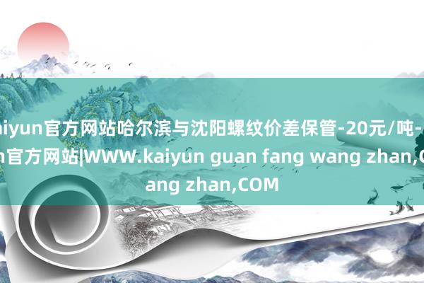 kaiyun官方网站哈尔滨与沈阳螺纹价差保管-20元/吨-k