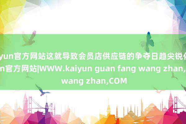 kaiyun官方网站这就导致会员店供应链的争夺日趋尖锐化-kaiyun官方网站|WWW.kaiyun guan fang wang zhan,COM