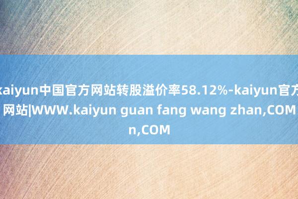 kaiyun中国官方网站转股溢价率58.12%-kaiyun官方网站|WWW.kaiyun guan fang wang zhan,COM