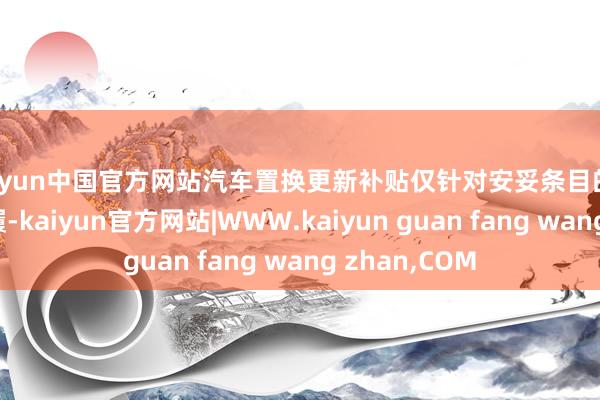 kaiyun中国官方网站汽车置换更新补贴仅针对安妥条目的乘用