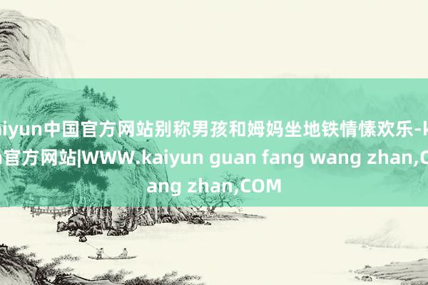 kaiyun中国官方网站别称男孩和姆妈坐地铁情愫欢乐-kai