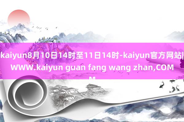 kaiyun8月10日14时至11日14时-kaiyun官方网站|WWW.kaiyun guan fang wang zhan,COM