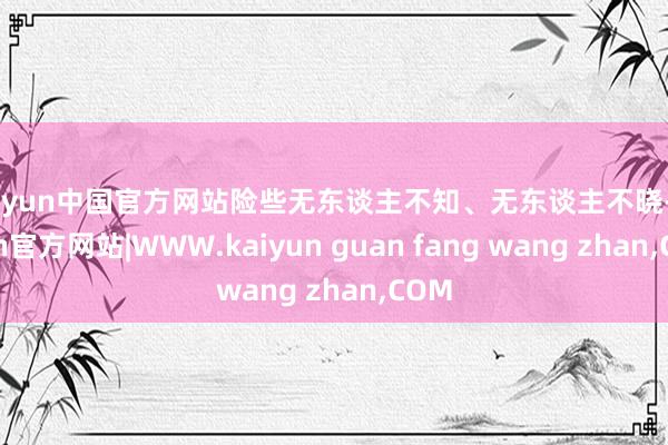 kaiyun中国官方网站险些无东谈主不知、无东谈主不晓-ka