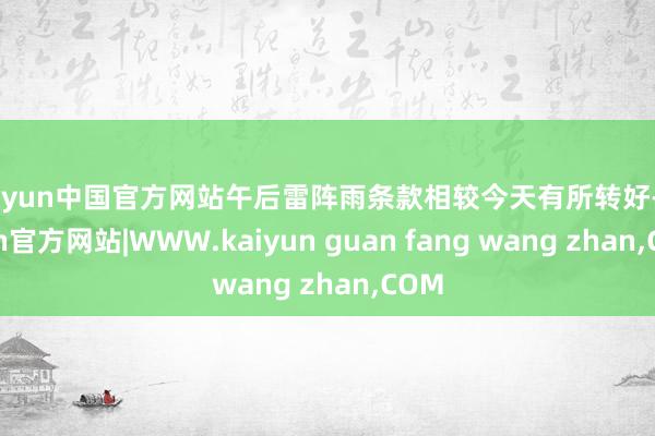 kaiyun中国官方网站午后雷阵雨条款相较今天有所转好-ka