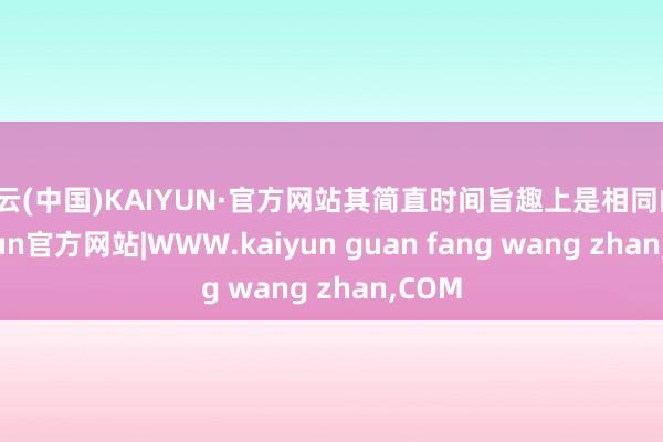 开云(中国)KAIYUN·官方网站其简直时间旨趣上是相同的-
