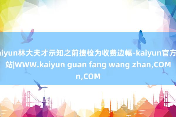 kaiyun林大夫才示知之前搜检为收费边幅-kaiyun官方