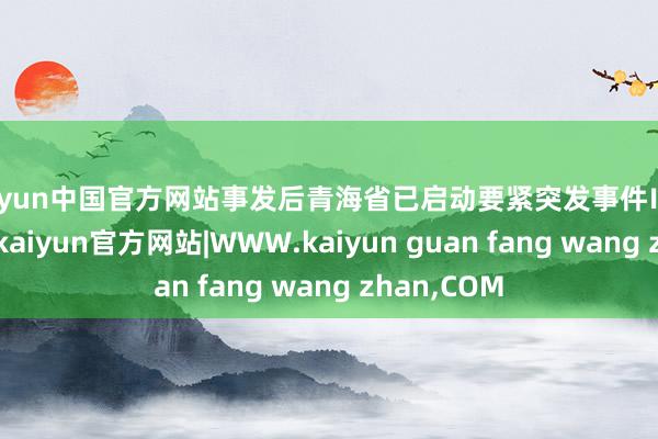 kaiyun中国官方网站事发后青海省已启动要紧突发事件Ⅲ级救