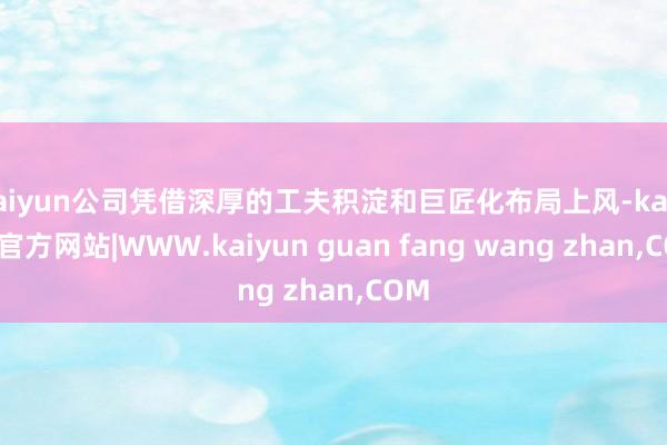 kaiyun公司凭借深厚的工夫积淀和巨匠化布局上风-kaiy