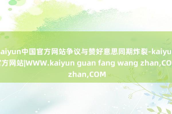 kaiyun中国官方网站争议与赞好意思同期炸裂-kaiyun官方网站|WWW.kaiyun guan fang wang zhan,COM