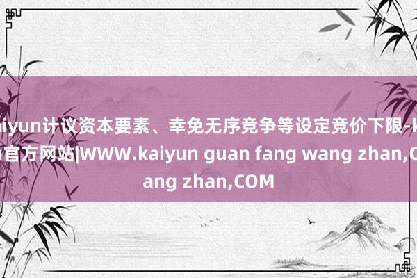 kaiyun计议资本要素、幸免无序竞争等设定竞价下限-kaiyun官方网站|WWW.kaiyun guan fang wang zhan,COM