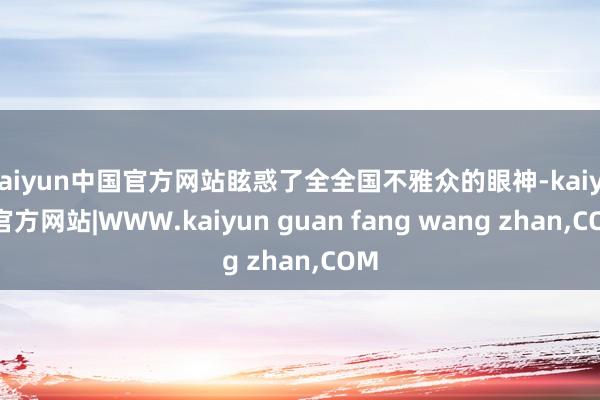 kaiyun中国官方网站眩惑了全全国不雅众的眼神-kaiyun官方网站|WWW.kaiyun guan fang wang zhan,COM
