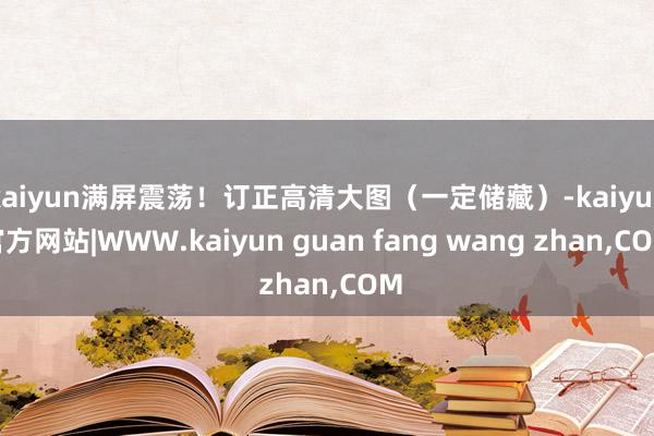 kaiyun满屏震荡！订正高清大图（一定储藏）-kaiyun官方网站|WWW.kaiyun guan fang wang zhan,COM