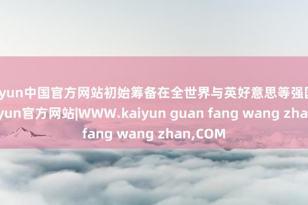kaiyun中国官方网站初始筹备在全世界与英好意思等强国争霸-kaiyun官方网站|WWW.kaiyun guan fang wang zhan,COM