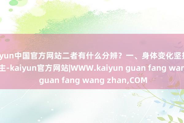 kaiyun中国官方网站二者有什么分辨？一、身体变化坚捏撸铁覆按的东谈主-kaiyun官方网站|WWW.kaiyun guan fang wang zhan,COM