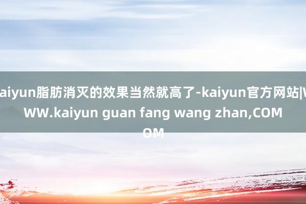 kaiyun脂肪消灭的效果当然就高了-kaiyun官方网站|WWW.kaiyun guan fang wang zhan,COM
