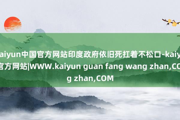 kaiyun中国官方网站印度政府依旧死扛着不松口-kaiyun官方网站|WWW.kaiyun guan fang wang zhan,COM