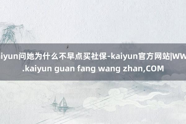 kaiyun问她为什么不早点买社保-kaiyun官方网站|W