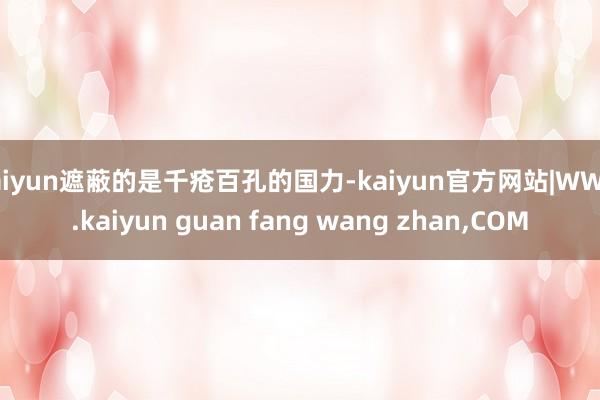 kaiyun遮蔽的是千疮百孔的国力-kaiyun官方网站|W