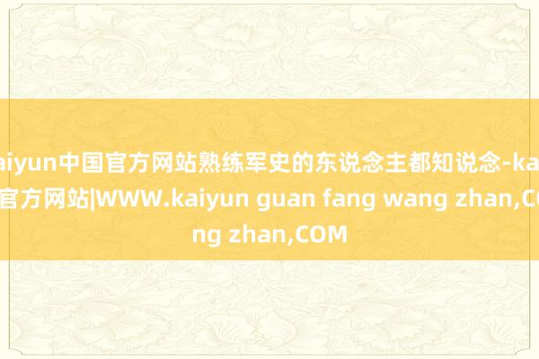 kaiyun中国官方网站熟练军史的东说念主都知说念-kaiyun官方网站|WWW.kaiyun guan fang wang zhan,COM