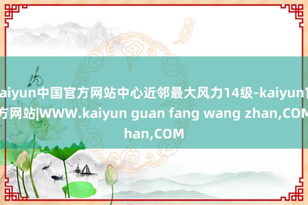 kaiyun中国官方网站中心近邻最大风力14级-kaiyun