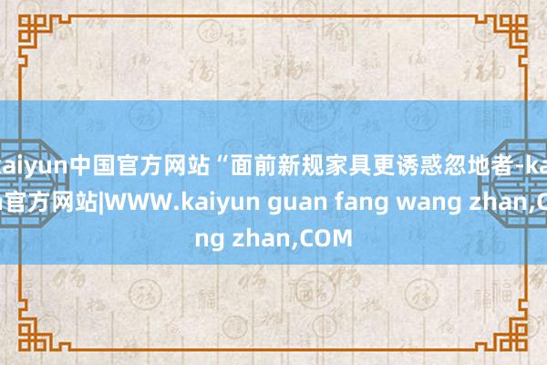 kaiyun中国官方网站　　“面前新规家具更诱惑忽地者-kaiyun官方网站|WWW.kaiyun guan fang wang zhan,COM