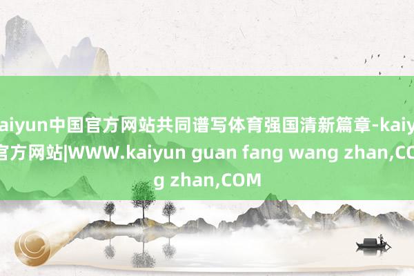kaiyun中国官方网站共同谱写体育强国清新篇章-kaiyun官方网站|WWW.kaiyun guan fang wang zhan,COM