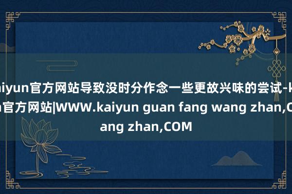 kaiyun官方网站导致没时分作念一些更故兴味的尝试-kaiyun官方网站|WWW.kaiyun guan fang wang zhan,COM