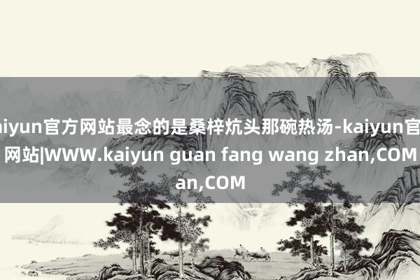 kaiyun官方网站最念的是桑梓炕头那碗热汤-kaiyun官方网站|WWW.kaiyun guan fang wang zhan,COM
