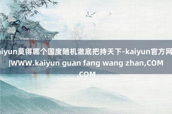 kaiyun莫得哪个国度随机澈底把持天下-kaiyun官方网站|WWW.kaiyun guan fang wang zhan,COM