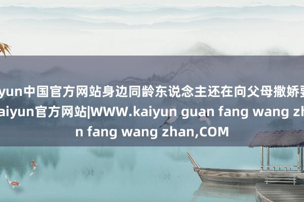 kaiyun中国官方网站身边同龄东说念主还在向父母撒娇要零用