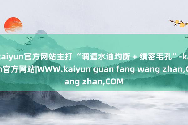 kaiyun官方网站主打 “调遣水油均衡 + 缜密毛孔”-kaiyun官方网站|WWW.kaiyun guan fang wang zhan,COM
