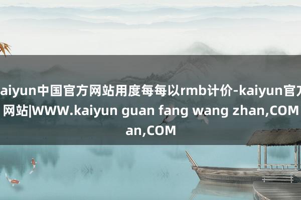 kaiyun中国官方网站用度每每以rmb计价-kaiyun官方网站|WWW.kaiyun guan fang wang zhan,COM