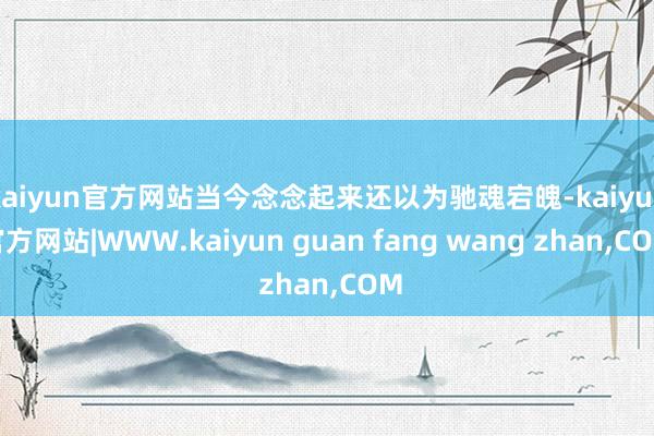 kaiyun官方网站当今念念起来还以为驰魂宕魄-kaiyun官方网站|WWW.kaiyun guan fang wang zhan,COM