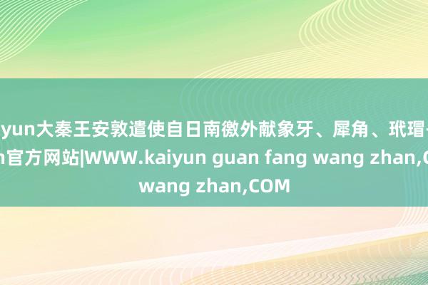 kaiyun大秦王安敦遣使自日南徼外献象牙、犀角、玳瑁-kaiyun官方网站|WWW.kaiyun guan fang wang zhan,COM