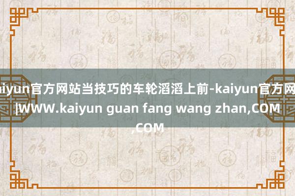 kaiyun官方网站当技巧的车轮滔滔上前-kaiyun官方网站|WWW.kaiyun guan fang wang zhan,COM