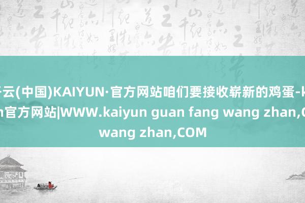 开云(中国)KAIYUN·官方网站咱们要接收崭新的鸡蛋-kaiyun官方网站|WWW.kaiyun guan fang wang zhan,COM