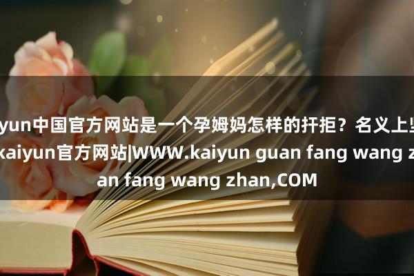 kaiyun中国官方网站是一个孕姆妈怎样的扞拒?名义上坚定伟大的她-kaiyun官方网站|WWW.kaiyun guan fang wang zhan,COM