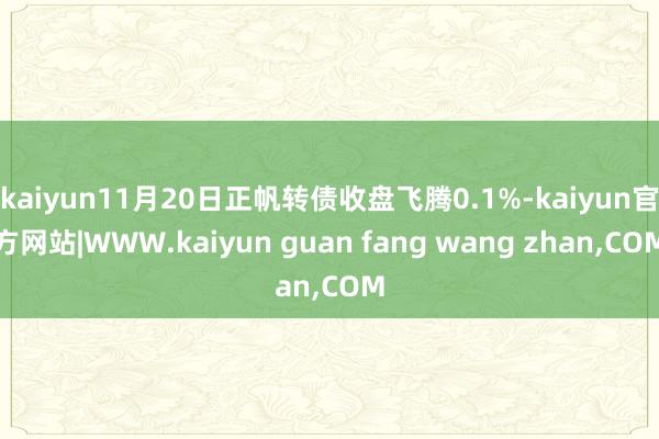 kaiyun11月20日正帆转债收盘飞腾0.1%-kaiyun官方网站|WWW.kaiyun guan fang wang zhan,COM