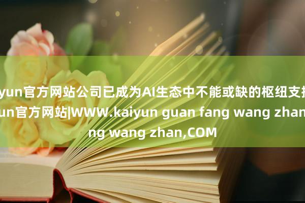 kaiyun官方网站公司已成为AI生态中不能或缺的枢纽支抓者-kaiyun官方网站|WWW.kaiyun guan fang wang zhan,COM