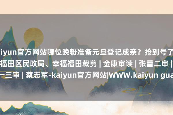 kaiyun官方网站哪位晚粉准备元旦登记成亲？抢到号了吗？开头| 深圳市民政局、福田区民政局、幸福福田裁剪 | 金康审读 | 张蕾二审 | 陆楚一三审 | 蔡志军-kaiyun官方网站|WWW.kaiyun guan fang wang zhan,COM