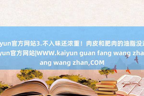 kaiyun官方网站3.不入味还浓重!肉皮和肥肉的油脂没逼出来-kaiyun官方网站|WWW.kaiyun guan fang wang zhan,COM